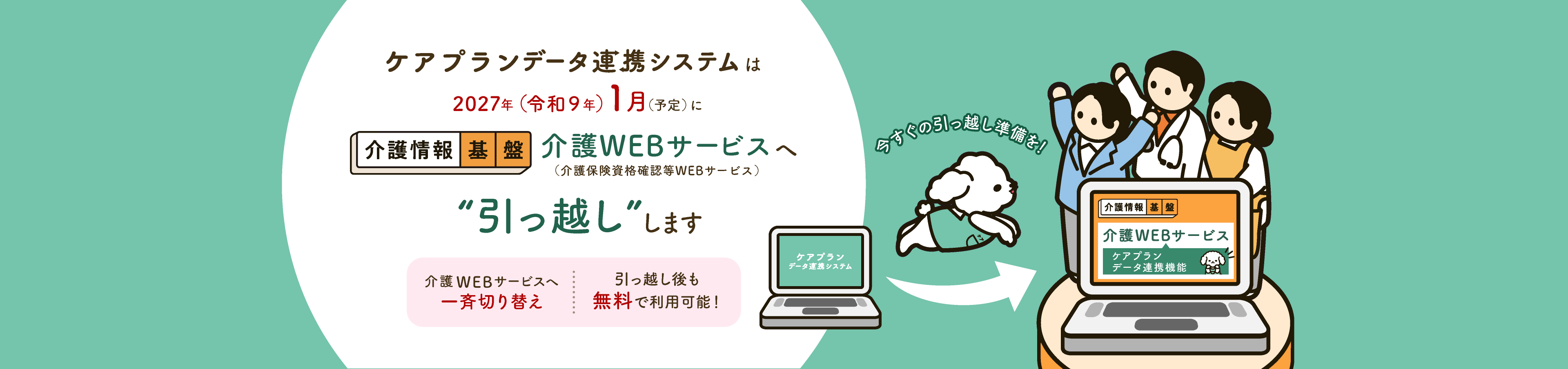ケアプランデータ連携システムは2027年（令和９年）1月（予定）に介護情報基盤の介護WEBサービス（介護保険資格確認等WEBサービス）へ“引っ越し”します。介護WEBサービスへ一斉切り替え。引っ越し後も無料で利用可能！今すぐの引っ越し準備を！